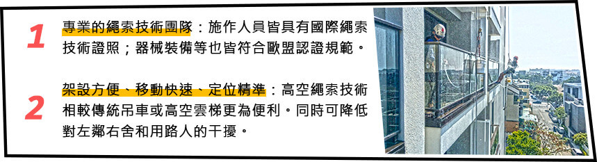 1.專業的繩索技術團隊:施作人員皆具有國際繩索技術證照;器械裝備等也皆符合歐盟認證規範2. 架設方便、移動快速、定位精準:高空繩索技術相較傳統吊車或高空雲梯更為便利。同時可降低對左鄰右舍和用路人的干擾。